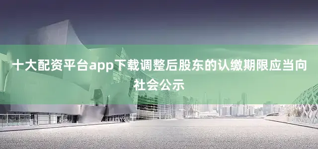 十大配资平台app下载调整后股东的认缴期限应当向社会公示