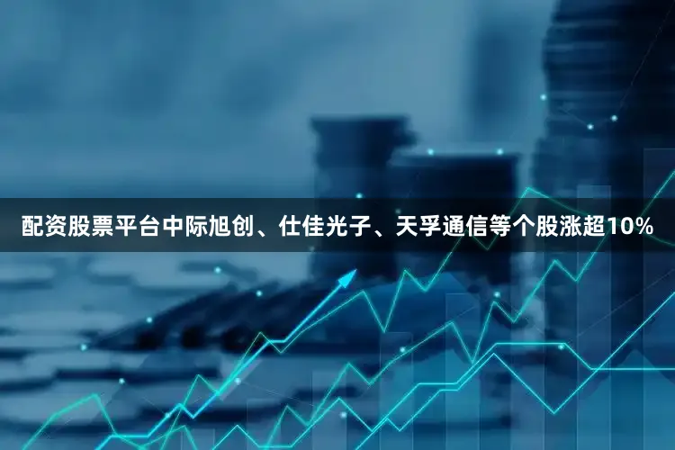 配资股票平台中际旭创、仕佳光子、天孚通信等个股涨超10%