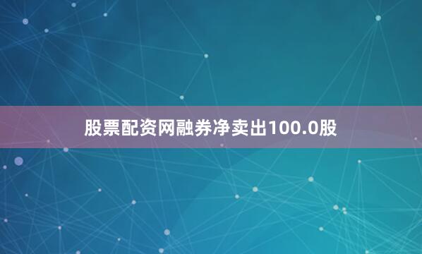 股票配资网融券净卖出100.0股